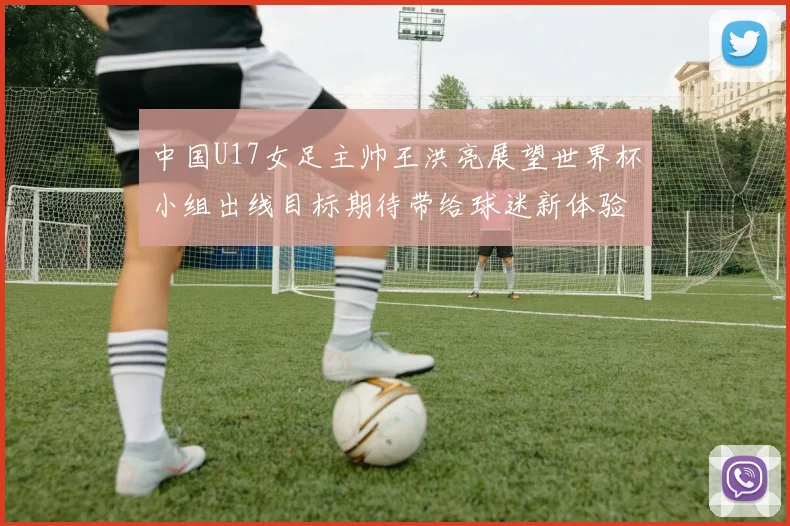 中国U17女足主帅王洪亮展望世界杯小组出线目标期待带给球迷新体验