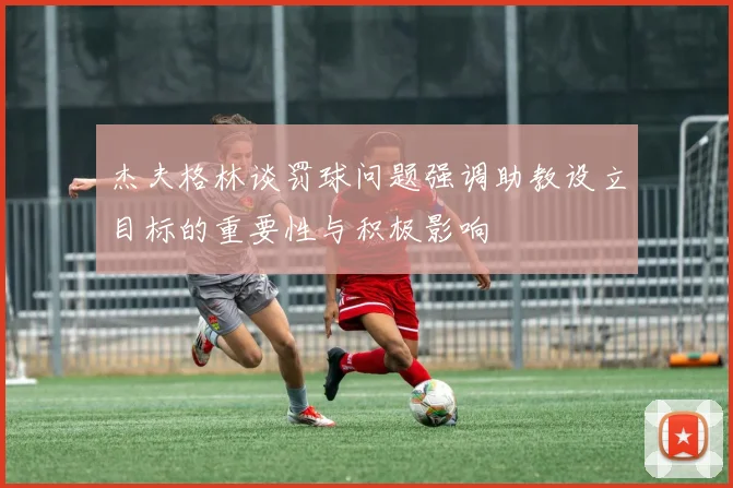 杰夫格林谈罚球问题强调助教设立目标的重要性与积极影响