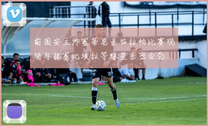前国安主帅塞蒂恩亲临拉帕比赛现场与赫塞比埃拉等球星亲密合影