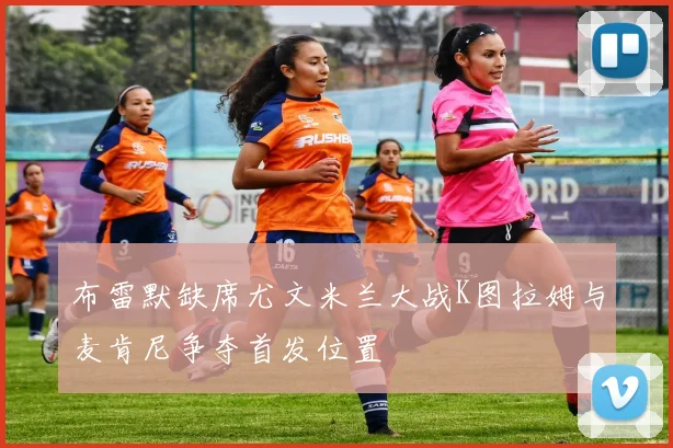 布雷默缺席尤文米兰大战K图拉姆与麦肯尼争夺首发位置