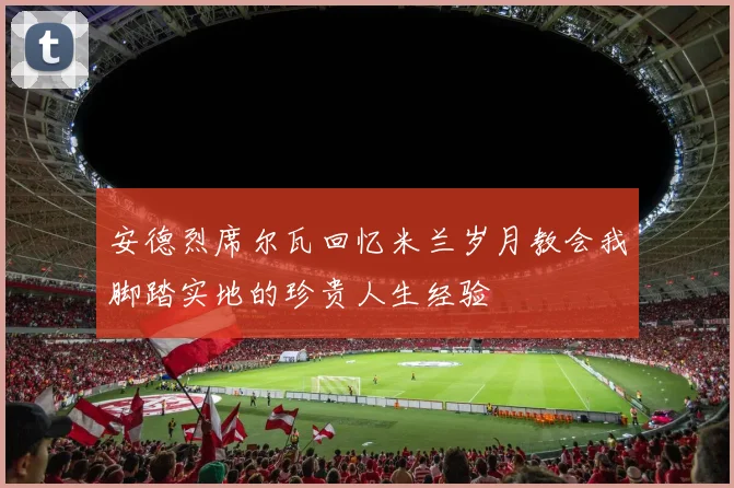 安德烈席尔瓦回忆米兰岁月教会我脚踏实地的珍贵人生经验