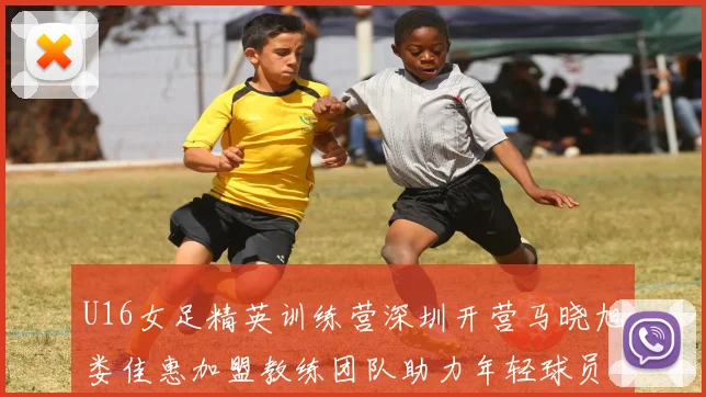 U16女足精英训练营深圳开营马晓旭娄佳惠加盟教练团队助力年轻球员成长