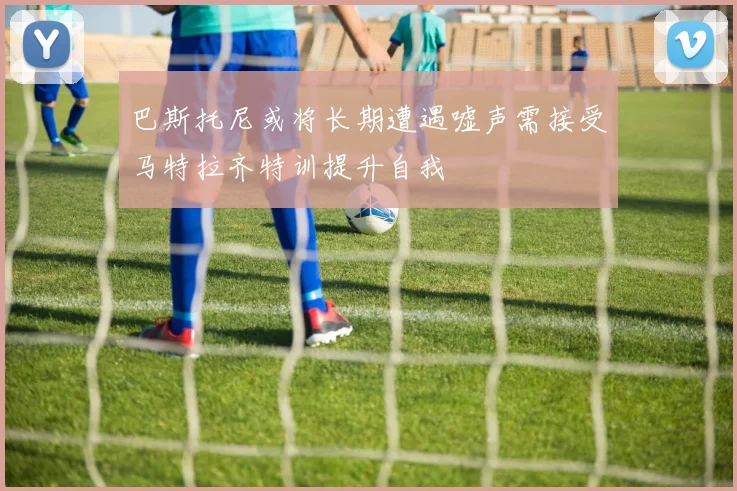 巴斯托尼或将长期遭遇嘘声需接受马特拉齐特训提升自我
