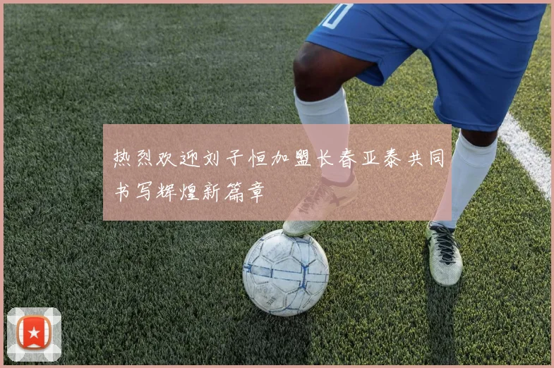 热烈欢迎刘子恒加盟长春亚泰共同书写辉煌新篇章