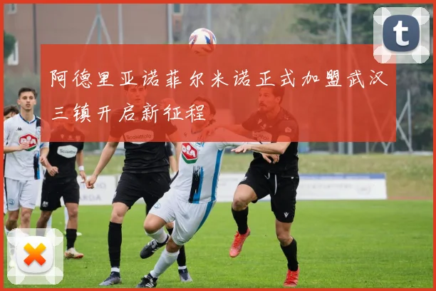 阿德里亚诺菲尔米诺正式加盟武汉三镇开启新征程