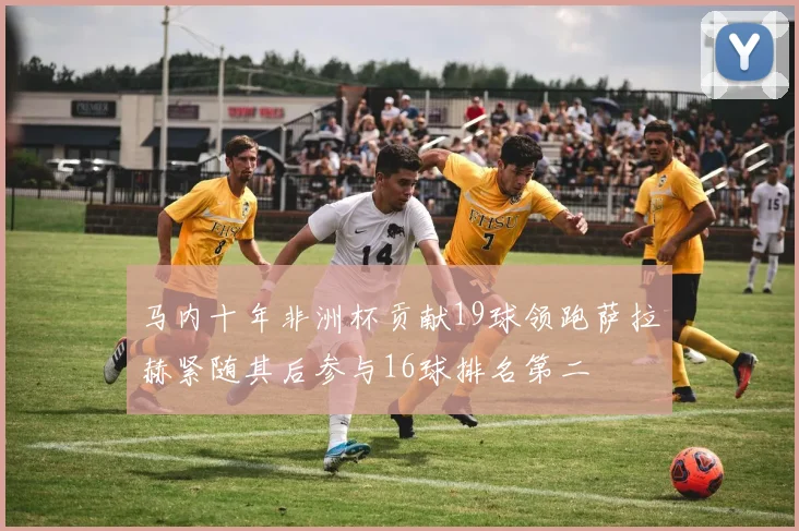 马内十年非洲杯贡献19球领跑萨拉赫紧随其后参与16球排名第二