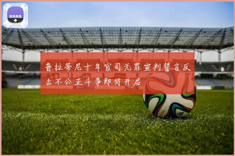 普拉蒂尼十年官司无罪宣判誓言反击不公正斗争即将开启