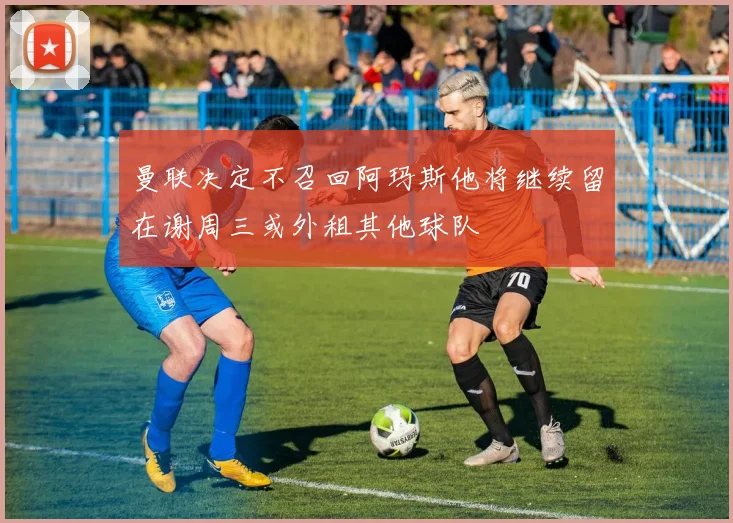 曼联决定不召回阿玛斯他将继续留在谢周三或外租其他球队