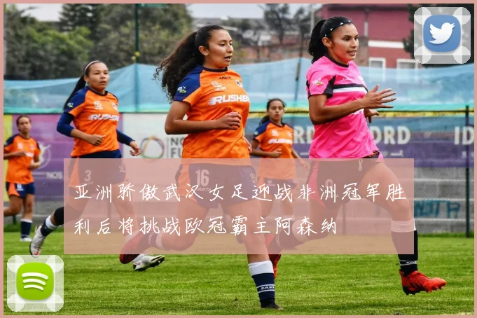 亚洲骄傲武汉女足迎战非洲冠军胜利后将挑战欧冠霸主阿森纳