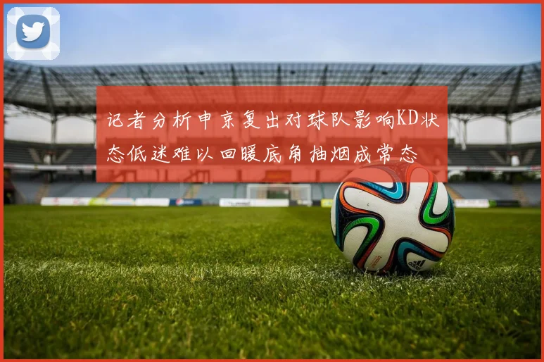 记者分析申京复出对球队影响KD状态低迷难以回暖底角抽烟成常态