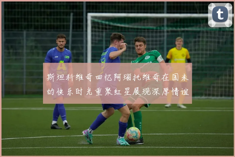 斯坦科维奇回忆阿瑙托维奇在国米的快乐时光重聚红星展现深厚情谊
