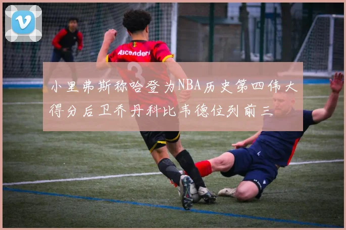 小里弗斯称哈登为NBA历史第四伟大得分后卫乔丹科比韦德位列前三