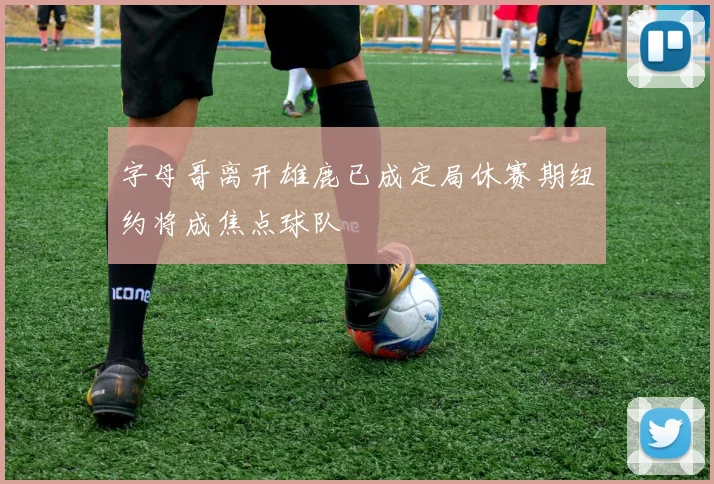 字母哥离开雄鹿已成定局休赛期纽约将成焦点球队