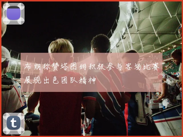 布朗称赞塔图姆积极参与客场比赛展现出色团队精神