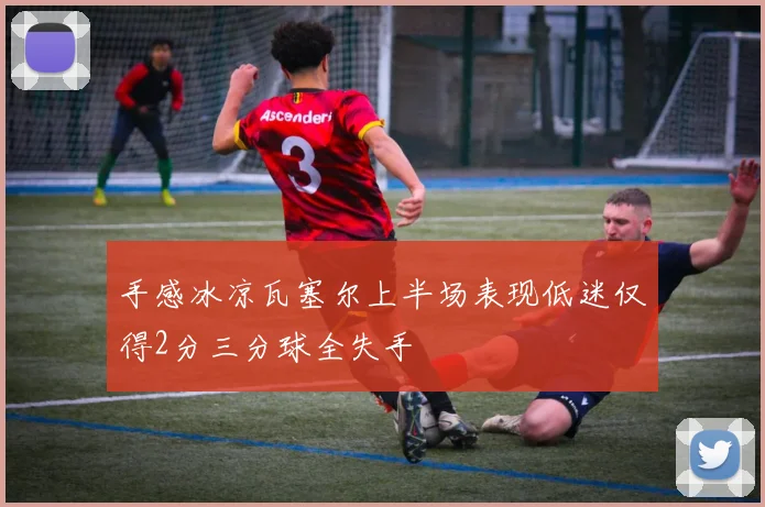 手感冰凉瓦塞尔上半场表现低迷仅得2分三分球全失手