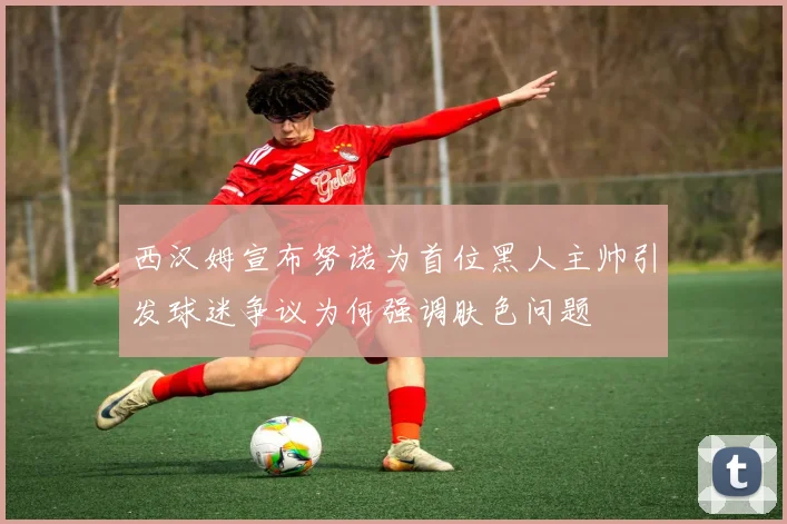 西汉姆宣布努诺为首位黑人主帅引发球迷争议为何强调肤色问题