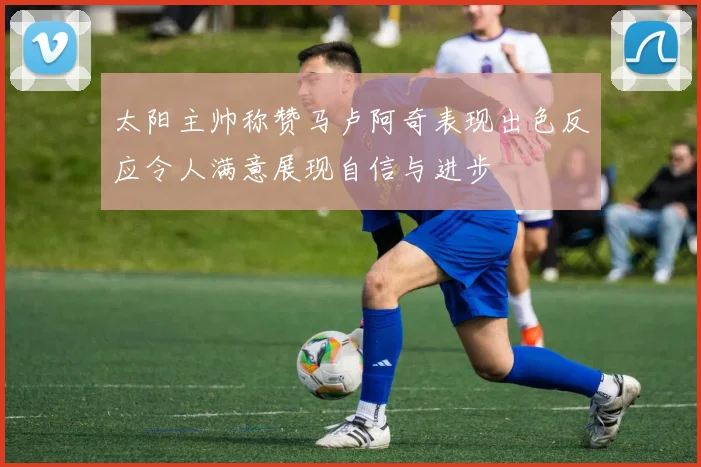 太阳主帅称赞马卢阿奇表现出色反应令人满意展现自信与进步