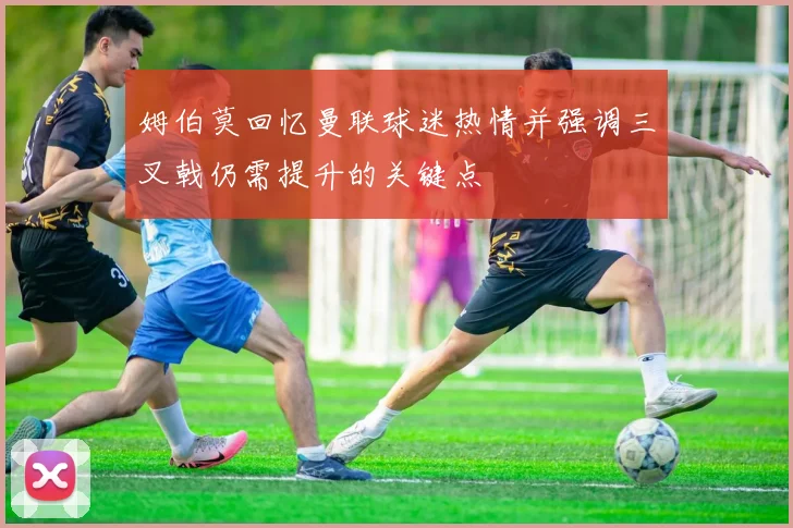 姆伯莫回忆曼联球迷热情并强调三叉戟仍需提升的关键点