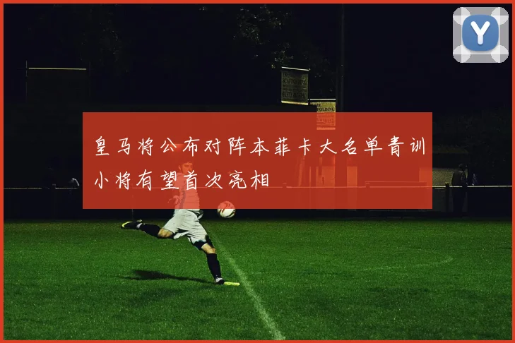 皇马将公布对阵本菲卡大名单青训小将有望首次亮相