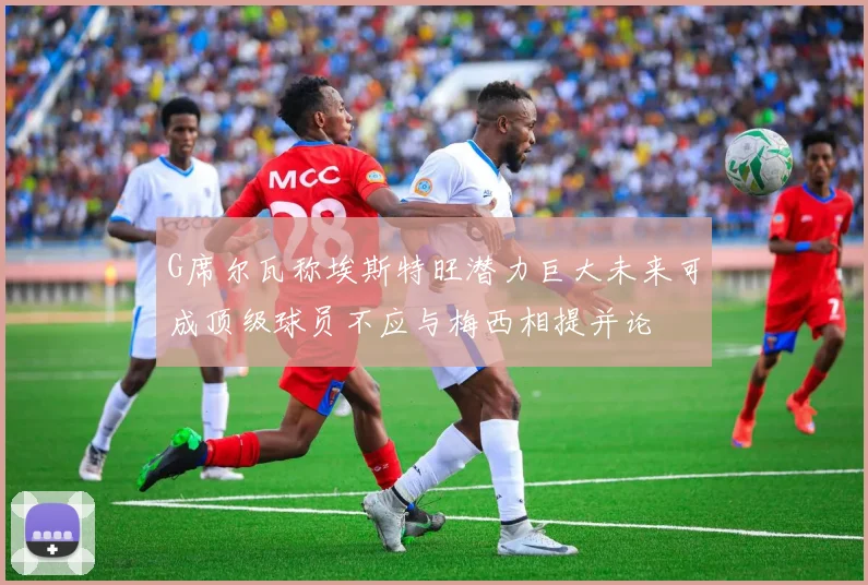G席尔瓦称埃斯特旺潜力巨大未来可成顶级球员不应与梅西相提并论