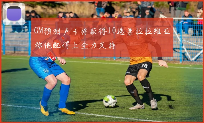 GM预测卢卡将获得10选票拉拉维亚称他配得上全力支持