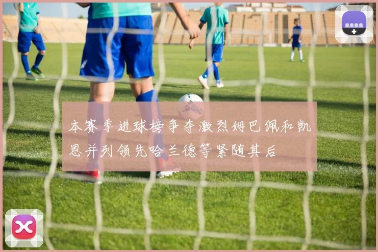 本赛季进球榜争夺激烈姆巴佩和凯恩并列领先哈兰德等紧随其后