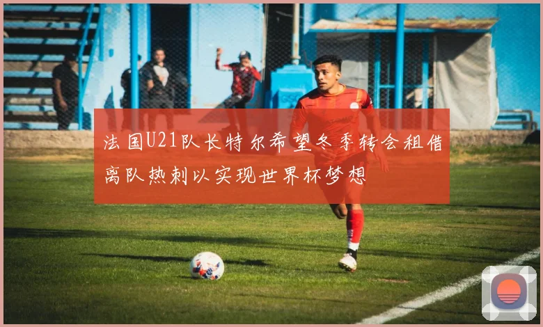 法国U21队长特尔希望冬季转会租借离队热刺以实现世界杯梦想