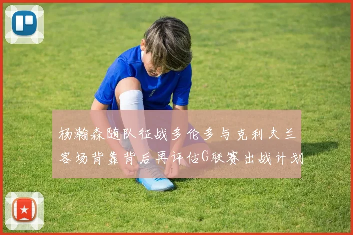 杨瀚森随队征战多伦多与克利夫兰客场背靠背后再评估G联赛出战计划