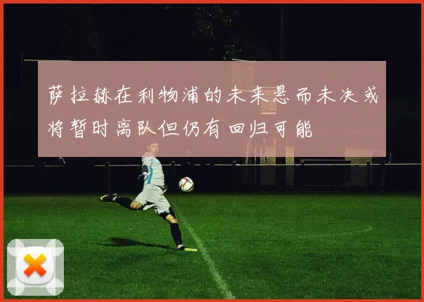 萨拉赫在利物浦的未来悬而未决或将暂时离队但仍有回归可能