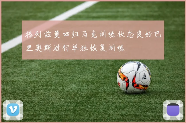 格列兹曼回归马竞训练状态良好巴里奥斯进行单独恢复训练