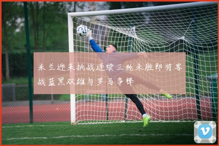 米兰迎来挑战连续三轮未胜即将客战蓝黑双雄与罗马争锋