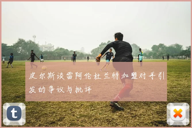 皮尔斯谈雷阿伦杜兰特加盟对手引发的争议与批评