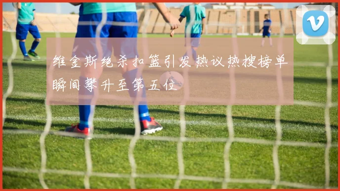 维金斯绝杀扣篮引发热议热搜榜单瞬间攀升至第五位