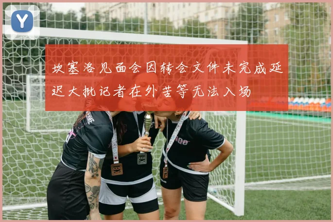 坎塞洛见面会因转会文件未完成延迟大批记者在外苦等无法入场