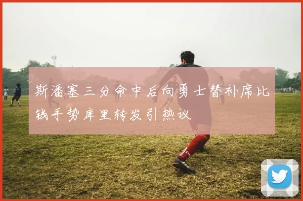 斯潘塞三分命中后向勇士替补席比钱手势库里转发引热议