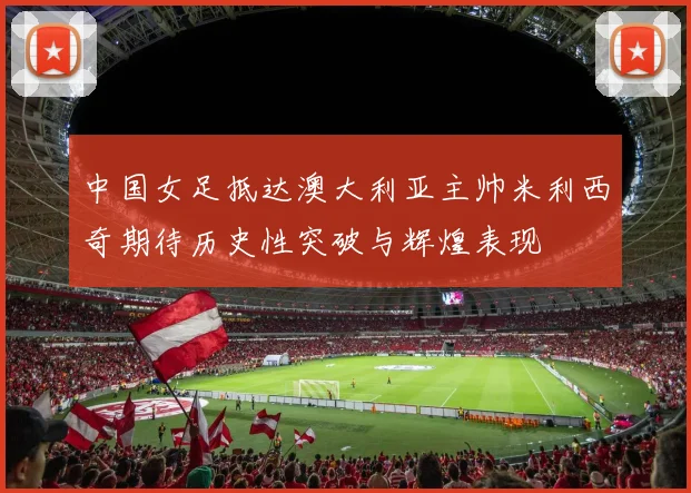 中国女足抵达澳大利亚主帅米利西奇期待历史性突破与辉煌表现