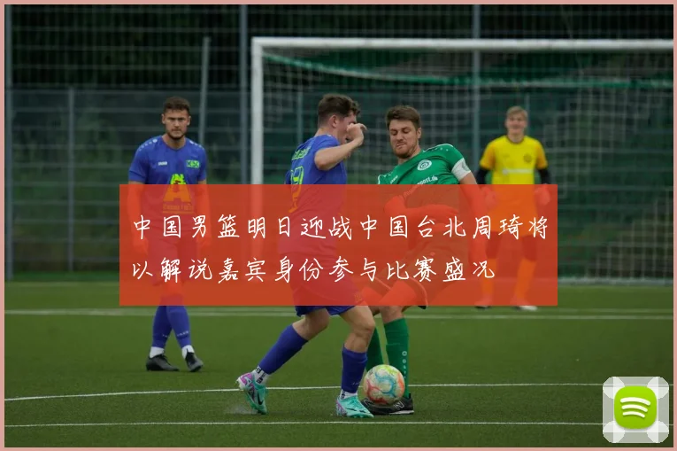 中国男篮明日迎战中国台北周琦将以解说嘉宾身份参与比赛盛况