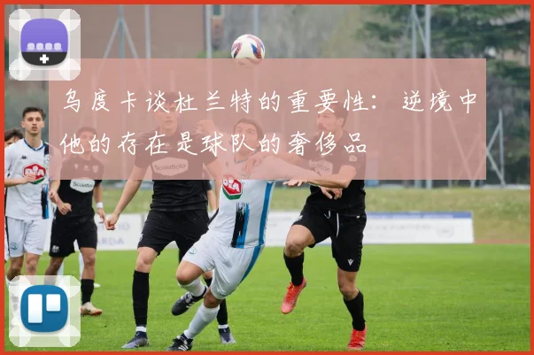 乌度卡谈杜兰特的重要性：逆境中他的存在是球队的奢侈品