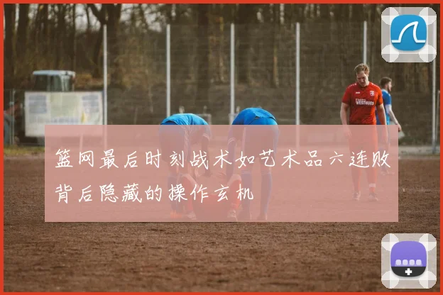 篮网最后时刻战术如艺术品六连败背后隐藏的操作玄机