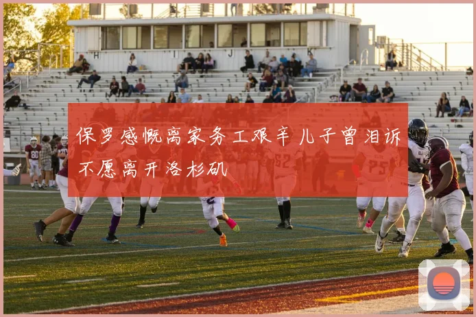 保罗感慨离家务工艰辛儿子曾泪诉不愿离开洛杉矶
